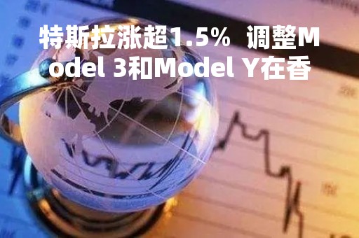 特斯拉涨超1.5%  调整Model 3和Model Y在香港售价