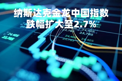 纳斯达克金龙中国指数跌幅扩大至2.7%