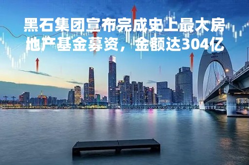 黑石集团宣布完成史上最大房地产基金募资，金额达304亿美元