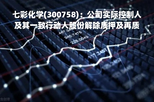 七彩化学(300758)：公司实际控制人及其一致行动人股份解除质押及再质押