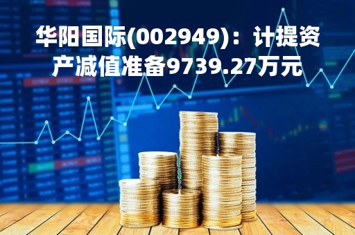华阳国际(002949):计提资产减值准备9739.27万元 华阳国际(002949):计提资产减值准备9739.27万元