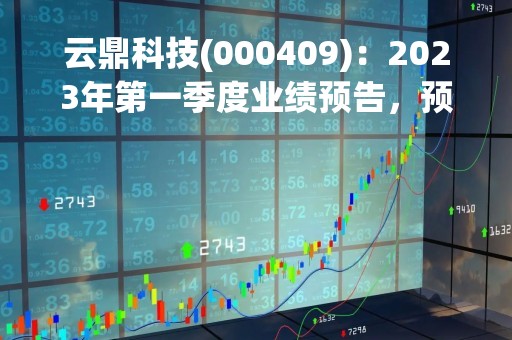 云鼎科技(000409)：2023年第一季度业绩预告，预计实现归属于上市公司股东净利润为盈利约2356万元，同比增长804.83%