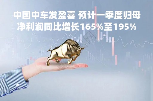 中国中车发盈喜 预计一季度归母净利润同比增长165%至195%