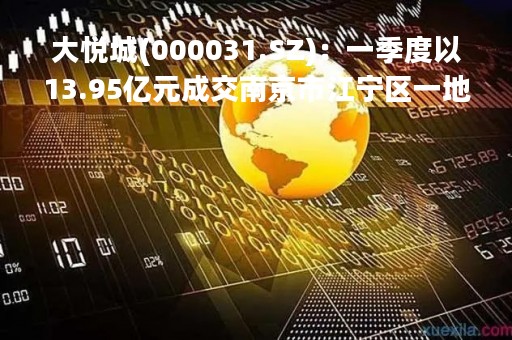 大悦城(000031.SZ)：一季度以13.95亿元成交南京市江宁区一地块项目