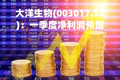 大洋生物(003017.SZ)：一季度净利润预增113.49%-160.93%