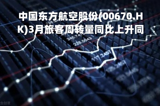 中国东方航空股份(00670.HK)3月旅客周转量同比上升同比上升231.34%