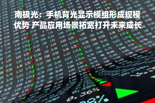 南极光：手机背光显示模组形成规模优势 产品应用场景拓宽打开未来成长空间