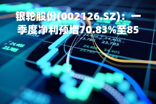 银轮股份(002126.SZ)：一季度净利预增70.83%至85.07%