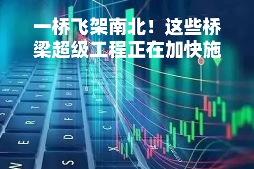 一桥飞架南北！这些桥梁超级工程正在加快施工建设