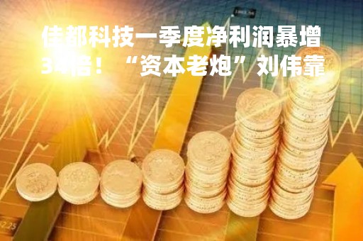 佳都科技一季度净利润暴增34倍！“资本老炮”刘伟靠“炒”云从科技赚13亿