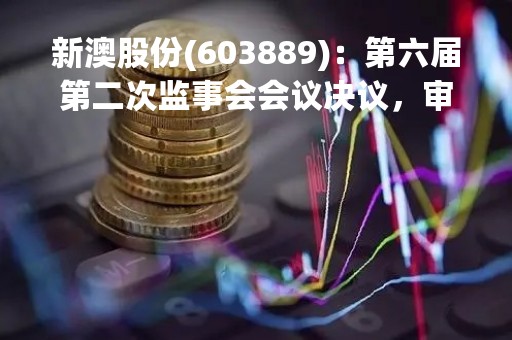 新澳股份(603889)：第六届第二次监事会会议决议，审议关于公司2022年度监事会工作报告的议案等多项议案