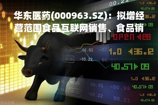 华东医药(000963.SZ)：拟增经营范围食品互联网销售、食品销售等等