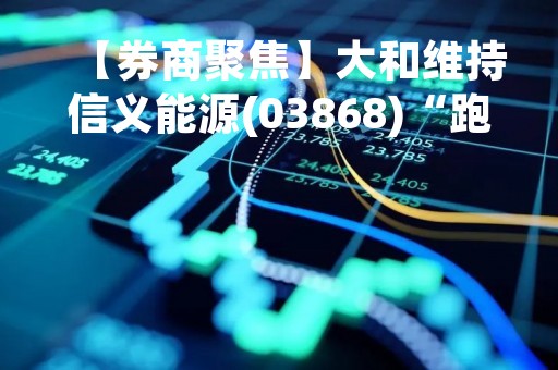 【券商聚焦】大和维持信义能源(03868)“跑赢大市”评级 料今年应收补贴仍将持续