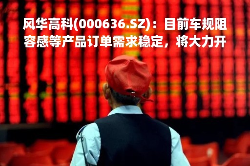 风华高科(000636.SZ)：目前车规阻容感等产品订单需求稳定，将大力开拓新的汽车电子增量业务