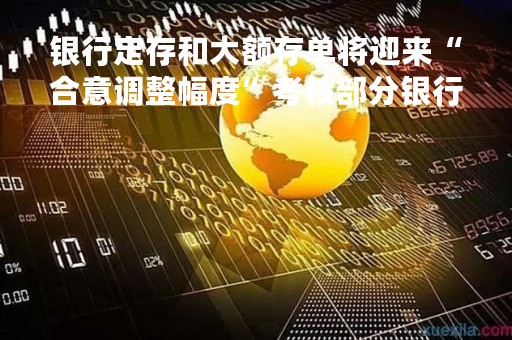 银行定存和大额存单将迎来“合意调整幅度”考核部分银行：影响会很大 尽量落实不扣分