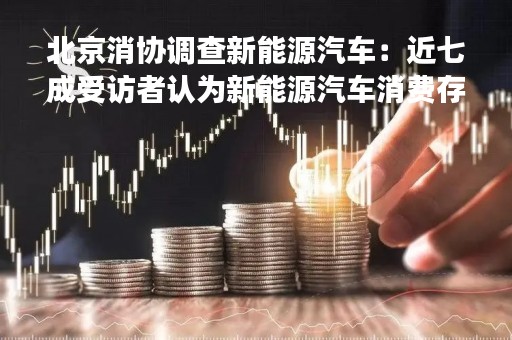 北京消协调查新能源汽车：近七成受访者认为新能源汽车消费存在续航里程问题