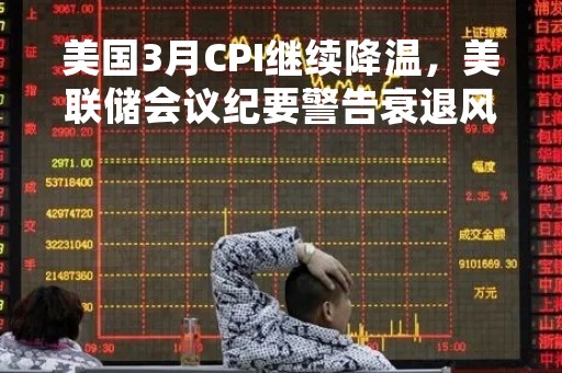 美国3月CPI继续降温，美联储会议纪要警告衰退风险