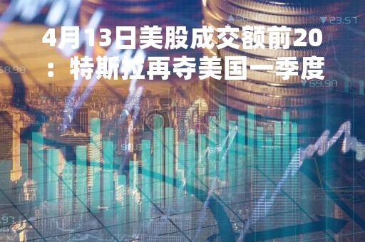 4月13日美股成交额前20：特斯拉再夺美国一季度豪车销冠