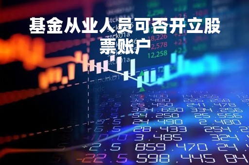 基金从业人员可否开立股票账户「基金从业人员可以买卖基金吗」