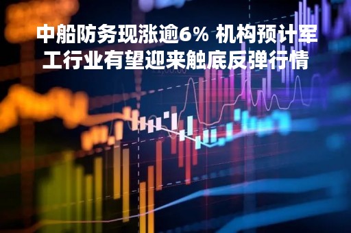中船防务现涨逾6% 机构预计军工行业有望迎来触底反弹行情