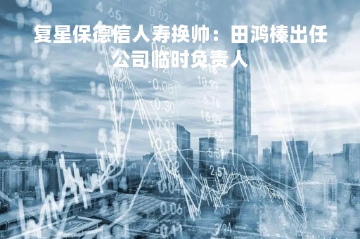 复星保德信人寿换帅：田鸿榛出任公司临时负责人
