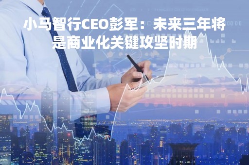 小马智行CEO彭军：未来三年将是商业化关键攻坚时期