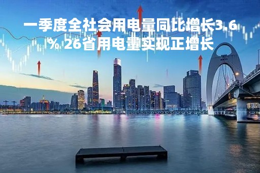 一季度全社会用电量同比增长3.6% 26省用电量实现正增长