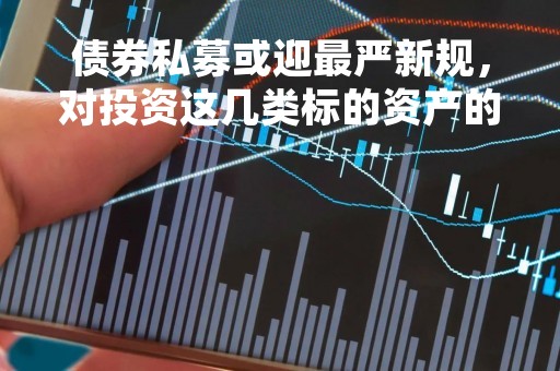债券私募或迎最严新规，对投资这几类标的资产的产品影响巨大