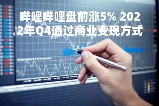 哔哩哔哩盘前涨5% 2022年Q4通过商业变现方式获得收入UP主同比增长64%