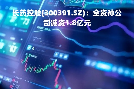 长药控股(300391.SZ)：全资孙公司减资1.8亿元
