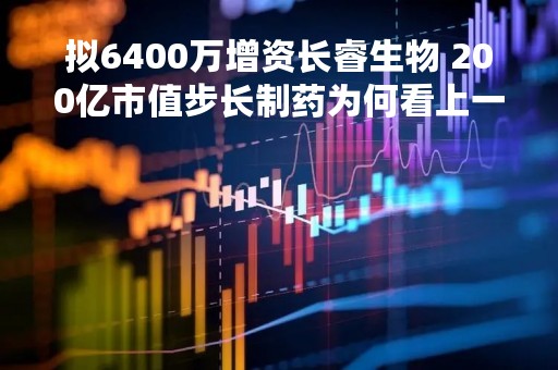 拟6400万增资长睿生物 200亿市值步长制药为何看上一家初创CDMO企业？