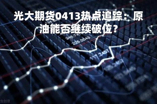 光大期货0413热点追踪：原油能否继续破位？