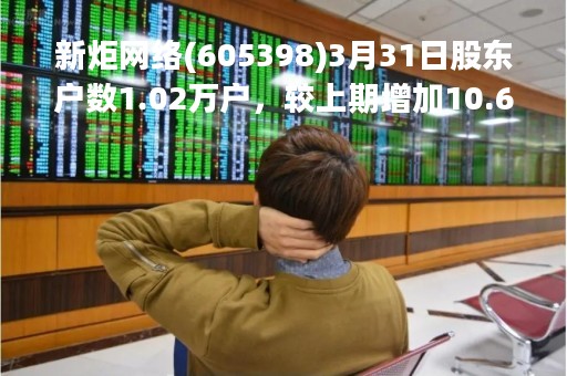 新炬网络(605398)3月31日股东户数1.02万户，较上期增加10.68%