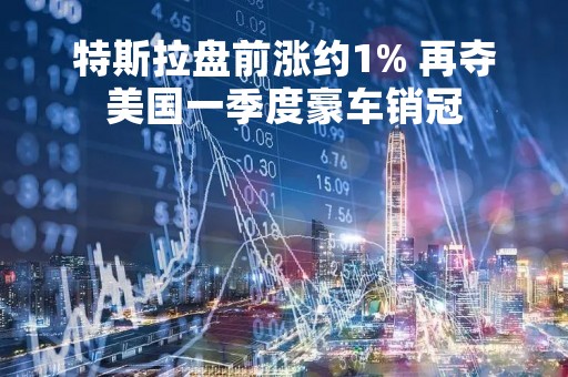 特斯拉盘前涨约1% 再夺美国一季度豪车销冠