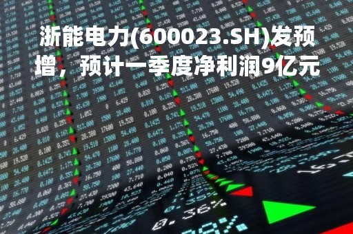 浙能电力(600023.SH)发预增，预计一季度净利润9亿元到11亿元，同比增长43.54%到75.44%