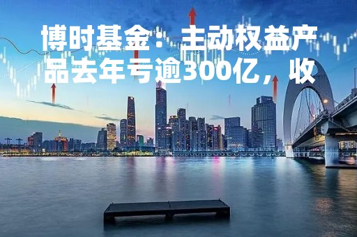 博时基金：主动权益产品去年亏逾300亿，收取14亿管理费