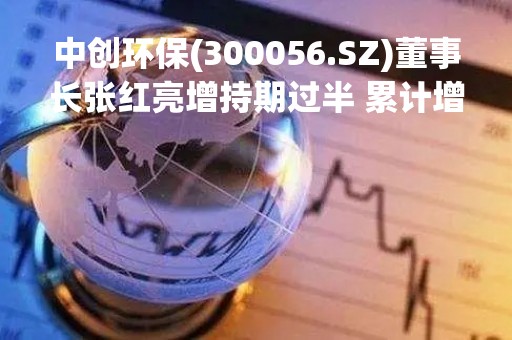 中创环保(300056.SZ)董事长张红亮增持期过半 累计增持6.18万股