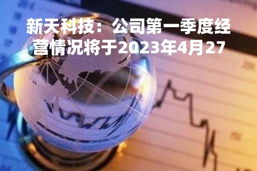 新天科技：公司第一季度经营情况将于2023年4月27日在巨潮资讯网上披露，敬请关注公司后续公告
