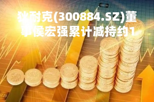狄耐克(300884.SZ)董事侯宏强累计减持约1%股份