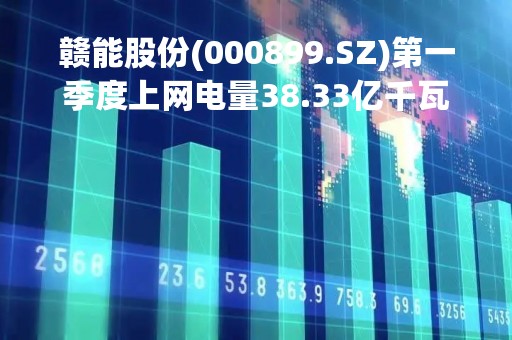 赣能股份(000899.SZ)第一季度上网电量38.33亿千瓦时 同比增长127.57%
