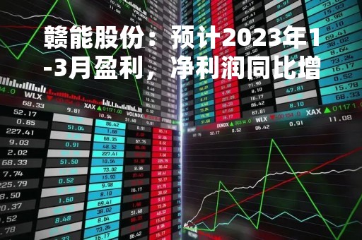 赣能股份：预计2023年1-3月盈利，净利润同比增543.35%至740.39%