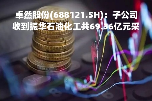 卓然股份(688121.SH)：子公司收到振华石油化工共69.36亿元采购订单