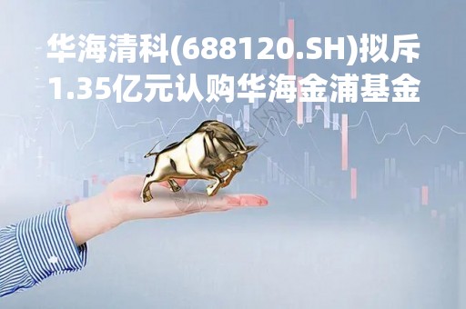 华海清科(688120.SH)拟斥1.35亿元认购华海金浦基金份额 投资半导体等领域