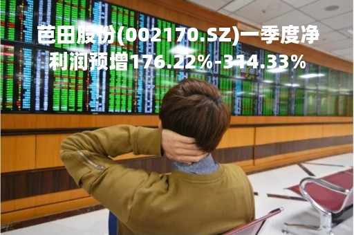 芭田股份(002170.SZ)一季度净利润预增176.22%-314.33%