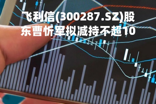 飞利信(300287.SZ)股东曹忻军拟减持不超1047.05万股