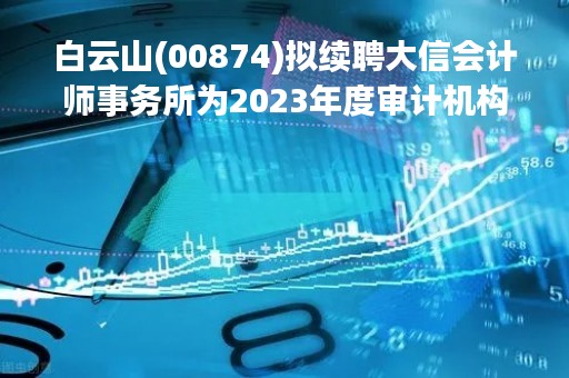 白云山(00874)拟续聘大信会计师事务所为2023年度审计机构