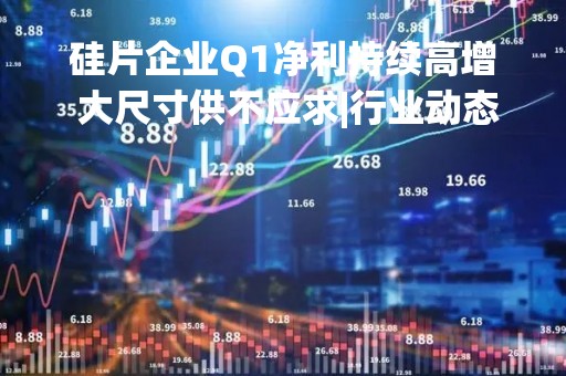 硅片企业Q1净利持续高增 大尺寸供不应求|行业动态