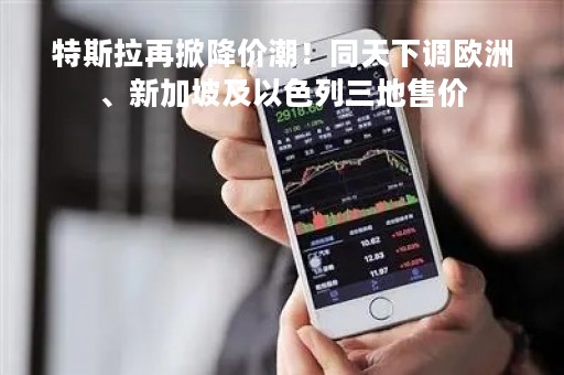 特斯拉再掀降价潮！同天下调欧洲、新加坡及以色列三地售价