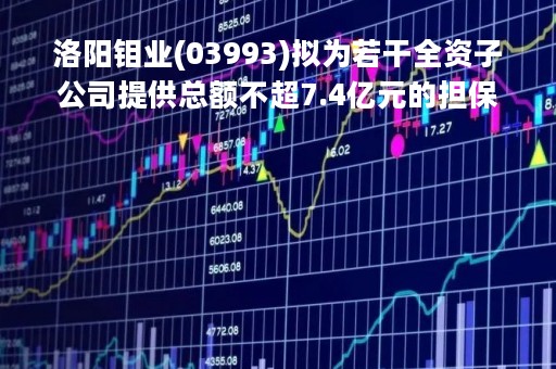 洛阳钼业(03993)拟为若干全资子公司提供总额不超7.4亿元的担保