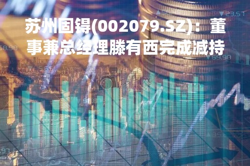 苏州固锝(002079.SZ)：董事兼总经理滕有西完成减持9.2万股